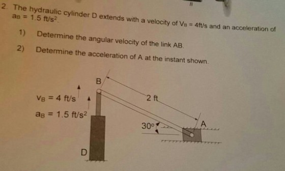 2. The hydraulic cylinder D extends with a velocity of B 4ft/s and an acceleration of a ft/s? 1) Determine the angular velocity of the link AB 2) Determine the acceleration of A at the instant shown. 2 ft 4 ft/s. A 1.5 ft/s2 30o