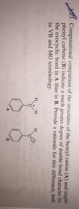 . Computational comparison of the structures of the benzyl cation (A) and singlet phenyl carbene (B) indicate a much greater degree of double-bond character for the exocyclic bond in A than in B. Provide a rationale for this difference, both in VB and MO terminology