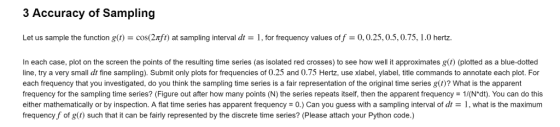 3 Accuracy of Sampling Let us sample the function gt)cos(2fo) at sampling interval dt- 1, for frequency values of f 0,0.25,0.5,0.75, 1.0 hertz. In each case, plot on the screen the points of the resulting time series (as isolated red crosses) to see how well it approximates g(t) (plotted as a blue-dotted line, try a very small dt fine sampling). Submit only plots for frequencies of 0.25 and 0.75 Hertz, use xlabel, ylabel, title commands to annotate each plot. For each frequency that you investigated, do you think the sampling time series is a fair representation of the original time series g )? What is the apparent frequency for the sampling time series? (Figure out after how many points (N) the series repeats itself, then the apparent frequency 1/(N*dt). You can do this either mathematically or by inspection. A flat time series has apparent frequency = 0.) Can you guess with a sampling interval of dt = 1 , what is the maximum frequency f of g() such that it can be fairly represented by the discrete time series? (Please attach your Python code.)