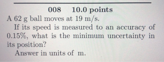 008 10.0 points A 62 g ball moves at 19 m/s. If its speed is measured to an accuracy of 0.15%, what is the minimum uncertaint
