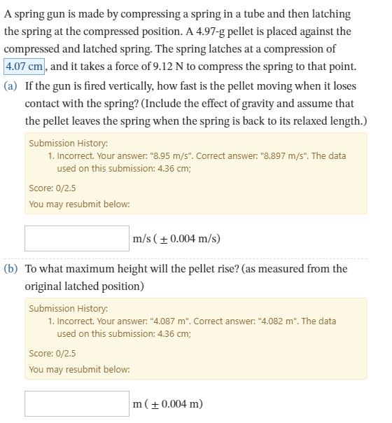 A spring gun is made by compressing a spring in a tube and then latching the spring at the compressed position. A 4.97-g pellet is placed against the compressed and latched spring. The spring latches at a compression of 4.07 cm, and it takes a force of 9.12 N to compress the spring to that point. (a) If the gun is fired vertically, how fast is the pellet moving when it loses contact with the spring? (Include the effect of gravity and assume that the pellet leaves the spring when the spring is back to its relaxed length.) Submission History: 1. Incorrect. Your answer:·8.95 m/s. Correct answer: 8.897 m/s. The data used on this submission: 4.36 cm; Score: 0/2.5 You may resubmit below: m/s(0.004 m/s) (b) To what maximum height will the pellet rise? (as measured from the original latched position) Submission History: 1. Incorrect. Your answer: 4.087 m. Correct answer: 4.082 m. The data used on this submission: 4.36 cm Score: 0/2.5 You may resubmit below: m(±0.004 m)