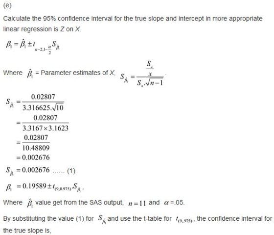 Calculate the 95% confidence interval for the true slope and intercept in more appropriate linear regression is Z on X. Where Parameter estimates of X 0.02807 3.316625.10 0.02807 3.3167 x3.1623 0.02807 10.48809 0.002676 S0.002676. (1) -0.19589+ where β value get from the SAS output, n 11 and α:05 By substituting the value (1) for S and use the t-table for to.s), the confidence interval for the true slope is (9-975)