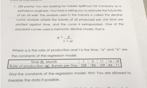 1. (20 points) You are working for Valdez SpillProof Oil Company as a petroleum engineer. Your boss is asking you to estimate the future life of an oil well. The analysis used in the industry is called the decline curve analysis where the barrels of oil produced per unit time are plotted against time, and the curve is extrapolated. One of the standard curves used is harmonic decline model, that is 1 + at Where q is the rate of production and t is the time, a and b are the constants of the regression model. Time (t, Month 1 5 11 16 18 Rate of production (gl. Barrels per Day 258 185 109 84 71 Find the constants of the regression model. Hint: You are allowed to linearize the data if possible.