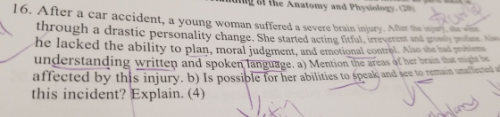 16. After a car accident, a young woman suffered a severe brain injury. After the ingur the Anatomy and Physiology-(20 through a drastic personality change. She started acting fitful, irreverent amd go he lacked the ability to plan, moral judgment, and emotional com understanding written and spoken language. a) Mention the areas of her brain that mivghat be, affected by this injury. b) Is possible for her abilities to śpeakj and see to reman this incident? Explain. (4) y profane ntrol. Also she had probliems