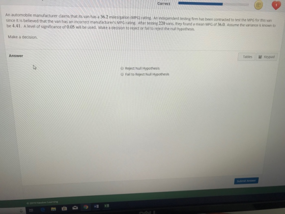 Correct An automobile manufacturer claims that its since it is believed that the van has an incorrect manufacturers MPG rating. After testing 220 vans they found a mean MPG of 36.0 be 4.41. A level of significance of 0.05 will be used. Make a deosion to reject or fail to relect the nul hypothes van has a 36.2 miles/gallon (MPG) rating. An independent testing firm has been contracted to test the MPG for this varn Assume the variance is known to Make a decision. g koypad Answer Tables E keypad D Reject Null Hypothesis Fail to Reject Null Hypothesis