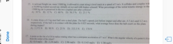 5A railroad freight car, mass 15000 kg. is allowed to coast along a level track at a speed of S ms It collides and couples wit 3 50,000 kg loaded second car, initially at rest and with brakes released What percentage of the initial kinetic energy in the 15000 kg car is preserved in the two coupled cars after collision? A)30% B) 12% C)60% D) 563% E)23.1% respectively If the ball is in contact with the plate f during imput? 0 025 seconds, what average force does the ball esent on the plate ) 3375N B) 9ON 25N D) 3333NE174N 归 A) 64 rads B) 224 ads 2.96rads D 01143 ads E 128