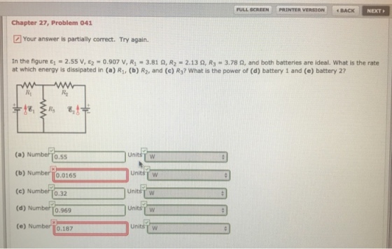 PRINTER VERSION。. BACK NEXT FULL SCREEN Chapter 27, Problem 041 Your answer is partially correct. Try again. In the figure ε,-2.55 v, ε2 = 0.907 v, R1 = 3.81 Ω, R2-2. 13 Ω, R3 = 3.78 Ω, and both batteries are ideal. What is the rate at which energy is dissipated in (a) R, (b) R2, and (c) Rs? What is the power of (d) battery 1 and (e) battery 27 R2 unit (a) Number To.55 (b) Number|[0.0165 (c) Numbero.32 (d) Number To.969 (e) Number UnitsT w UnitsT w UnitsT w 0.187