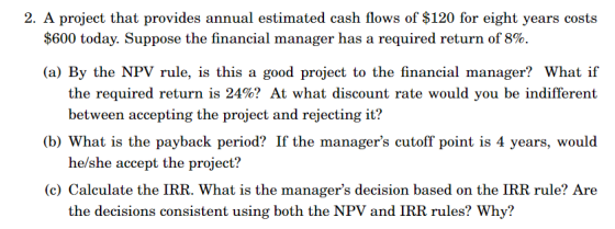2. A project that provides annual estimated cash flows of $120 for eight years costs $600 today. Suppose the financial manager has a required return of 8% (a) By the NPV rule, is this a good project to the financial manager? What if the required return is 24%? At what discount rate would you be indifferent between accepting the project and rejecting it? he/she accept the project? the decisions consistent using both the NPV and IRR rules? Why? (b) What is the payback period? If the managers cutoff point is 4 years, would (c) Calculate the IRR. What is the managers decision based on the IRR rule? Are