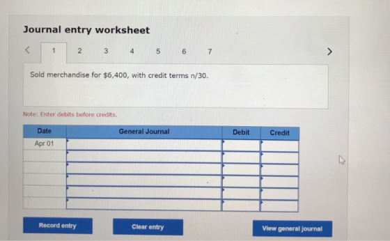 Journal entry worksheet < 1 2 3 4 5 6 7 Sold merchandise for $6,400, with credit terms n/30. Note: Enter debits before credit