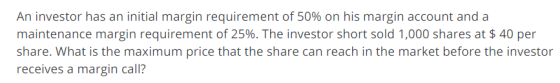 An investor has an initial margin requirement of 50% on his margin account and a maintenance margin requirement of 25%. The investor short sold 1,000 shares at $ 40 per share. What is the maximum price that the share can reach in the market before the investor receives a margin call?