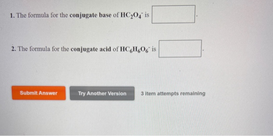 1. The formula for the conjugate base of HC204 is 2. The formula for the conjugate acid of HC6H606 is Submit Answer Try Anoth