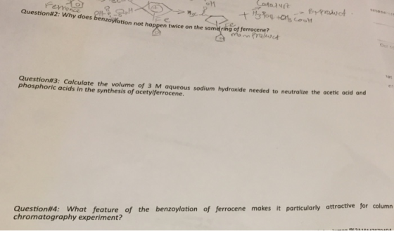 me Question#2: why does benzoylation not happen twice on the same ringe ferro cenewt 1at Question#3: Calculate the volume of 3 M aqueous sodium hydroxide needed to neutralize the acetic acid and phosphoric acids in the synthesis of acetylferrocene. Question#4: What feature of the benzoylation of ferrocene makes it particularly attractive for column chromatography experiment?