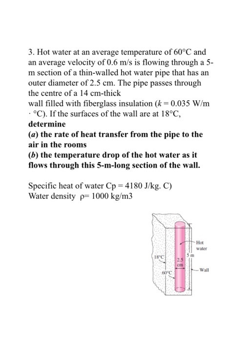 3. Hot water at an average temperature of 60°C and an average velocity of 0.6 m/s is flowing through a 5- m section of a thin-walled hot water pipe that has arn outer diameter of 2.5 cm. The pipe passes through the centre of a 14 cm-thick wall filled with fiberglass insulation (k-0.035 W/rm C), If the surfaces of the wall are at 18 C, determine (a) the rate of heat transfer from the pipe to the air in the rooms (b) the temperature drop of the hot water as it flows through this 5-m-long section of the wall. Specific heat of water Cp 4180 J/kg. C) Water density p 1000 kg/m3 Hot water 5 m 18°C Wall 60C