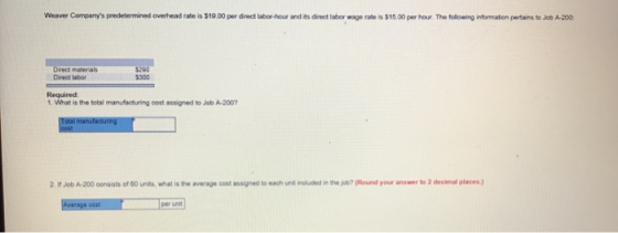 Weaver Companys predetermined overhead rate is $19.00 per direct labor-hour and its direct labor wage rate is $15.00 per hour The following information pertains to Job A-200 Direct materals Direct labor $290 $300 Required 1. What is the total manufacturing cost assigned to Job A-200 2 If Job A-200 consists of 00 unts, what is the average cost assigned to each unit included in the job? (Round your answer to 2 decimal places) per unt