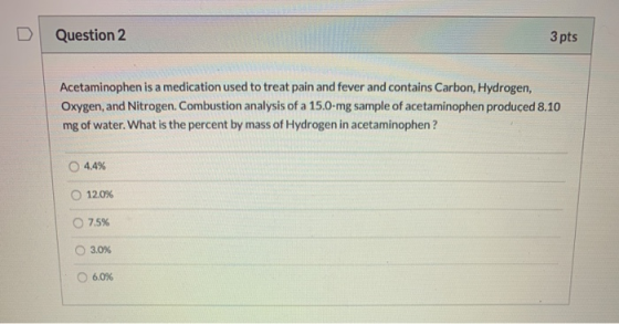 Question 2 3 pts Acetaminophen is a medication used to treat pain and fever and contains Carbon, Hydrogen, Oxygen, and Nitrog