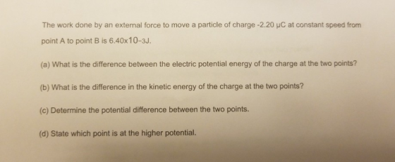 The work done by an external force to move a particle of charge -2.20 HC at constant speed from point A to point B is 6.40x10-3J. (a) What is the difference between the electric potential energy of the charge at the two points? (b) What is the difference in the kinetic energy of the charge at the two points? (c) Determine the potential difference between the two points. (d) State which point is at the higher potential.
