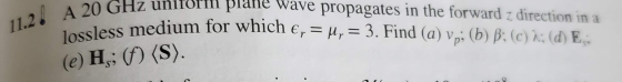 11.2. A 20 GH 24, unitorili plane wave propagates in the forward z direction in a as medium for which e, = ur = 3. Find (a) V