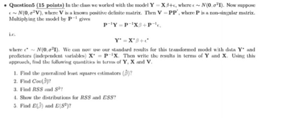 Question5 15 points) In the class we workd with the model Y-X ?+c, where ( . . N (0 ?21). Now suppose t ~ N(0, ?2V), where V is a known positive definite matrix. Then V-PP, where P is a non-singular matrix. Multiplying the model by P-1 gives Le. where (. ~ N(0, ?21). We can now use our standard rsults for this transformed model with data Y and predictors (independent variables) XPx. Then write the results in terms of Y and X. Using this approach, find the following quantitiks in turs of Y, X and V 1. Find the gencralized levwst squares estimators (B)? 2. Find Coe(B)? 3 Find RSS and S? Show the distributions for RSS and ESS 5 Find E(3) and E(S)
