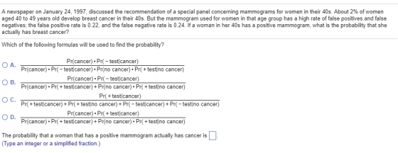 A newspaper on January 24, 1997, discussed the recommendation of a special panel concerning mammograms for women in their 40s. About 2% of women aged 40 to 49 years old develop breast cancer in their 40s. But the mammogram used for women in that age group has a high rate of false positives and false negatives, the false positive rate is 0.22, and the false negative rate is 0.24. If a woman in her 40s has a positive mammogram, what is the probability that she actually has breast cancer? Which of the following formulas will be used to find the probability? Pr(cancer).Pr testlcancer) Pr(cancer). Prtest cancer). Pr(no cancer). Pr(+test no cancer) Pr(cancer). Pr( testcancer) Pr(cancer). Pr+test cancer) Pr(no cancer). Pr(test no cancer) O C. Pr+testjcancer)+ Pr+test no cancer) + Pr-test cancer) + Pr-test no cancer) Pr(cancer).Pr+test cancer) Pr(cancer). Pr+test cancer) Pr(no cancer). Pr(test no cancer) OD. The probability that a woman that has a positive mammogram actually has cancer is Type an integer or a simplified fraction)