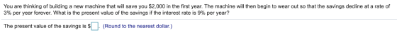 You are thinking of building a new machine that will save you $2,000 in the first year. The machine will then begin to wear out so that the savings decline at a rate of 3% per year forever. What is the present value of the savings if the interest rate is 9% per year? The present value of the savings is s(Round to the nearest dollar.)