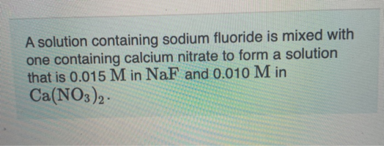 A solution containing sodium fluoride is mixed with one containing calcium nitrate to form a solution that is 0.015 M in NaF