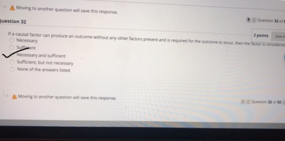 Moving to another question will save this response. Question 32 of S uestion 32 2 pointsSave A If a causal factor can produce an outcome without any other factors present and is required for the outcome to occur, then the factor is considered Necessary Necessary and sufficient Sufficient, but not necessary None of the answers listed Question 32 of 50 Moving to another question wil save this response.
