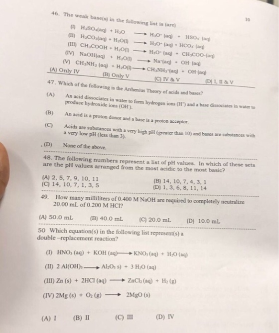 10 46·The weak base(s) in the following list is (are) (II) I (TV) HyCOs(aq) + H2O(l)-? H,0. (aq) + HCOs (aq CH COOH Ho)Ho (aq) CH,COO-(aq) NaOH(aq) + CH3NH2 (aq) HsO(1) -Na.(aq) OH (aq) + () A) Only IV 47. Which of the following is the Arhenius Theory of acids and bases? (A) + H2O(I)- + CHIH(aq) ?? (aq) + (B) Only V (C) IV & V DI.n&V An acid dissociates in water to form hydrogen ions (H) and a base dissociates in water to produce hydroxide ions (OH) An acid is a proton donor and a base is a proton acceptor. Acids are substances with a very high pH (greater than 10) and bases are substances with (B) (C) a very low pH (less than 3) . (D) None of the above. 48. The following numbers represent a list of pH values. In which of these sets are the pH values arranged from the most acidic to the most basic? (A) 2, 5, 7, 9, 10, 11 (C) 14, 10, 7, 1, 3, 5 (B) 14, 10, 7, 4, 3, 1 (D) 1, 3, 6, 8, 11, 14 49. How many milliliters of 0.400 M NaOH are required to completely neutralize 20.00 mL of 0.200 M HC1? (A) 50.0 mL (B40.0 mL (C) 20.0 mL (D) 10.0 mL 50 Which equation(s) in the following list represent(s) a double -replacement reaction? (I) HNO, (aq) + KOH (aq)--+ KNO, (aq) + H2O (aq) (11) 2 Al(OH)-? AlsO3 s) + 3H,0 (a) (III) Zn (s) + 2HCl (aq)-? ZnCl; (aq) + H2 (g) (IV) 2Mg (s) + 0 (g)2MgO (s) (C) III (D) IV