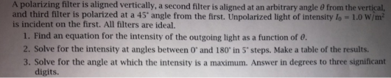 A polarizing filter is aligned vertically, a second filter is aligned at an arbitrary angle θ from the vertical, and third filter is polarized at a 45 angle from the first. Unpolarized light of intensity lo -1.0 W/m2 is incident on the first. All filters are ideal 1. Find an equation for the intensity of the outgoing light as a function of 0 2. Solve for the intensity at angles between O and 180 in 5 steps. Make a table of the results. 3. Solve for the angle at which the intensity is a maximum. Answer in degrees to three significant digits.
