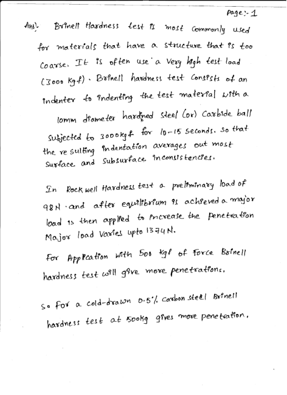 page:-1 Aw Bnell Hosdness lest i most Commonly for ma terials that have a structuxe that fs too It豔often use, a Very krgh test load Cxoo, kgf) - B hss test Contfsi ot an tndenter to indentfrg the test materfal vtth a djed sieel lor) Caxblde ball lomm dameter har oookt for lo-l5 setonds. So that Subjected to 30ookjA- the re Sulinq indentation averages out most Susface, and Subsurface înconsstencfer, n Rock well Hardnes tejt a prelhminay load of q왜.and afte equltbrfum 91 acheveda major load 1s then appled to Pncrease the Pene ta taon Major load Vaxies upto 13?4 N. For Arpcatiom uith 5os kg of force Bsfnell hardness test fI g?ve move penetratfont. Sa for a Cold-drawn 0,5% carbon steEl Brinell hordness test at Sookg gfves mose pene tation.