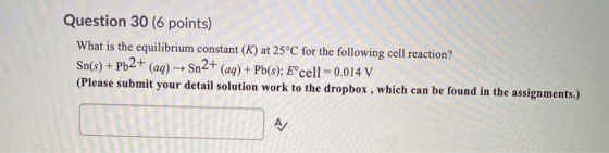 Question 30 (6 points) What is the equilibrium constant (K) at 25°C for the following cell reaction? Sn(s) + Pb2+ (aq) → Sn2+
