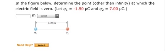 In the figure below, determine the point (other than infinity) at which the electric field is zero. (Let q1 =-1.50 pC and q2 = 7.00 pC m Select- 1.00 m 91 Need Help? Masler