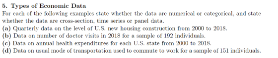 5. Types of Economic Data For each of the following e whether the data are cross-section, time series or panel data. (a) Quarterly data on the level of U.S. new housing construction from 2000 to 2018. (b) Data on number of doctor visits in 2018 for a sample of 192 individuals. (c) Data on annual health expenditures for each U.S. state from 2000 to 2018. (d) Data on usual mode of transportation used to commute to work for a sample of 151 individuals. xamples state whether the data are numerical or categorical, and state