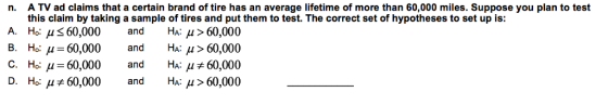 A TV ad claims that a certain brand of tire has an average lifetime of more than 60,000 miles. Suppose you plan to test this claim by taking a sample of tires and put them to test. The correct set of hypotheses to set up is: Ho: μ 60,000 and Ha: μ>60,000 Ho: μ 60.000 and HA:μ> 60,000 Ho: μ-60,000 and HA: μ 60,000 Ho: μ+60,000 and HA: μ > 60,000 n. A. B. C. D.