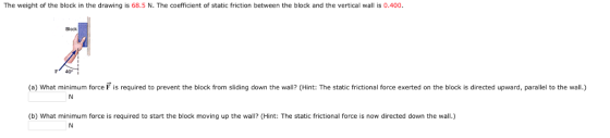 The weight of the block in the drawing is 68.5 N. The coefficient of static friction between the block and the vertical wall is 0.400 Block (a) What minimum force F is required to prevent the block from sliding down the wall? (Hint: The static frictional force exerted on the block is directed upward, parallel to the wall.) (b) What minimum force is required to start the block moving up the wall? (Hint: The static frictional force is now directed down the wall.)