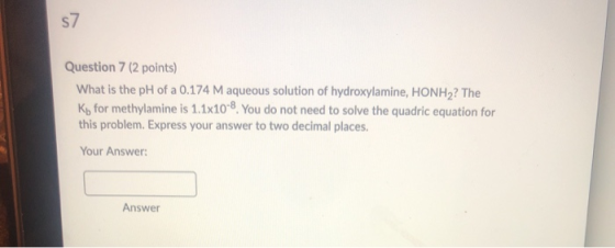 S> Question 7 (2 points) What is the pH of a 0.174 M aqueous solution of hydroxylamine, HONH2? The Ky for methylamine is 1.1x
