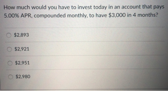 How much would you have to invest today in an account that pays 5.00% APR, compounded monthly, to have $3,000 in 4 months? $2,893 $2,921 $2,951 O $2,980