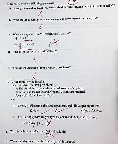(1) csnsa Answer the following questions: a. Athing the rounding functions, what is the diflerence between round(x) and flooriceilx)? b. What are the coaditions on veetors u and v in oder to perform cress(u, v)? e What is the syntax of an if. eleseif, else structure? d. What is the syntax of the while Loop? c. When do we use cach of the statement continuo? Given the following function: function Area, Volume-Sphere) % This function computes the area and volume of a sphere % the input is the radius, and Area and Volume are returned. Area-pm; Volume-pi* ; end i. ldentify (o) File ame, () Input arguments, and (ii) Output arguments. Sphee i. What is displayed when you type the command: help matrix comp . What is definition and scope of a local variable? h. When and why do we uase the MatLab ariable nargout?