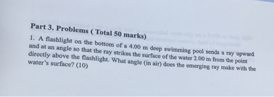Part 3. Problems (Total 50 marks) 1. A flashlight on the bottom of a 4.00 m deep swimming pool sends a ray upward and at an angle so that the ray strikes the surface of the water 2.00 m from the point directly above the flashlight. What angle (in air) does waters surface? (10) the emerging ray make with the