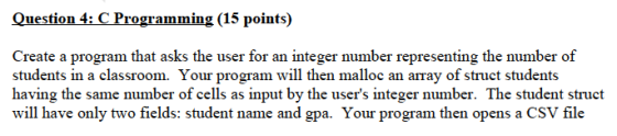 Question 4: C Programming (15 points) Create a program that asks the user for an integer number representing the number of students in a classroom. Your program will then malloc an array of struct students having the same number of cells as input by the users integer number. The student struct will have only two fields: student name and gpa. Your program then opens a CSV file
