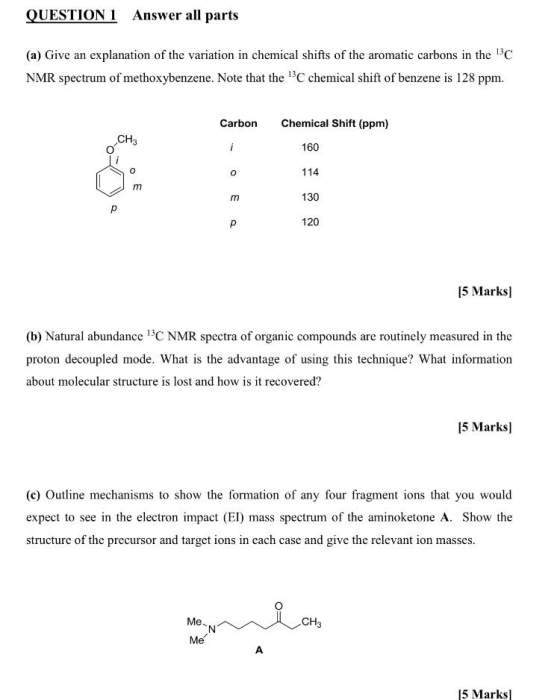 QUESTION 1 Answer all parts (a) Give an explanation of the variation in chemical shifts of the aromatic carbons in the 130C NMR spectrum of methoxybenzene. Note that the 13C chemical shift of benzene is 128 ppm Carbon Chemical Shift (ppm) CH 160 114 130 120 15 Marksl (b) Natural abundance 3C NMR spectra of organic compounds are routinely measured in the proton decoupled mode. What is the advantage of using this technique? What information about molecular structure is lost and how is it recovered? 15 Marksl (c) Outline mechanisms to show the formation of any four fragment ions that you would expect to see in the electron impact (EI) mass spectrum of the aminoketone A. Show the structure of the precursor and target ions in each case and give the relevant ion masses. CH3 Me 5 Marks