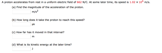 A proton accelerates from rest in a uniform electric field of 662 N/C. At some later time, its speed is 1.02 x 106 m/s. (a) Find the magnitude of the acceleration of the proton. m/s2 (b) How long does it take the proton to reach this speed? Hs (c) How far has it moved in that interval? (d) What is its kinetic energy at the later time?
