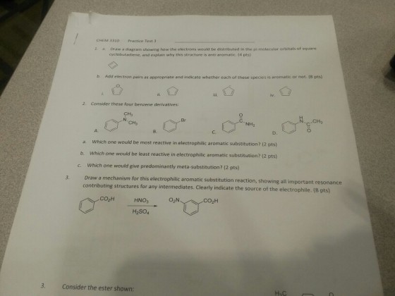 CHEM 3320 Practice Test 3 1 a Draw a diagram showing how the electrons would be distributed in the pi molecular orbitals of square cyclobutadiene, and explain why this structure is anti-aromatic. (4 pts) b. Add electron pairs as appropriate and indicate whether each of these species is aromatic or not. (8 pts) 2. Consider these four benzene derivatives: CH3 Br CH3 NH2 ?. D. a. Which one would be most reactive in electrophilic aromatic substitution? (2 pts) b. Which one would be least reactive in electrophilic aromatic substitution? (2 pts) Which one would give predominantly meta-substitution? (2 pts) c. 3. Draw a mechanism for this electrophilic aromatic substitution reaction contributing structures for any intermediates. Clearly indicate the source of the electrophile. (8 pts) showing all important resonance ???? HNO3 CO2H H2S04 Consider the ester shown