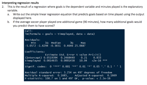 Interpreting regression results 2. This is the result of a regression where goals is the dependent variable and minutes played is the explanatory variable. a. Write out the simple linear regression equation that predicts goals based on time played using the output displayed here. If the average soccer player played one additional game (90 minutes), how many additional goals would you predict them to have scored? b. Call: 1m(formula goalstimeplayed, data -data) Residuals: Min 1Q Median 3Q Max 5.0572-1.6294 -0.3651 0.4646 25.0687 Coefficients Estimate Std. Error t value Pr Itl) (Intercept) 0.0519394 0.2468440 0.21 0.833 timeplayed 0.0014635 0.0001458 10.04 <2e-16 Signif. codes: 0 **0.001 *0.01 0.05 0.1 1 Residual standard error: 3.254 on 497 degrees of freedonm Multiple R-squared: 0.1685, F-statistic: 100.7 on 1 and 497 DF, p-value: < 2.2e-16 Adjusted R-squared 0.1669