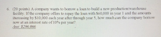 6. (20 points) A company wants to borrow a loan to build a new production/warehouse facility. If the company offers to repay the loan with S60,000 in year I and the amounts ihcreasing by $10,000 each year after through year 5, how much can the company borrow now at an interest rate of 10o per year? Ans: $296,066