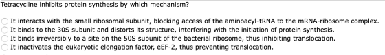 Tetracycline inhibits protein synthesis by which mechanism? It interacts with the small ribosomal subunit, blocking access of