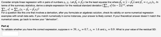 Consider simple linear regression with n pairs of numbers xi, yi . Let β0 + gx be the least squares line where Ao--gx and β,-rosy/s . În terms of the summary statistics, derive a simple expression for the residual standard deviation [Σ- n-2) 12 where For a question like this one that involves a derivation, after you formulate an algebraic solution, check its validity on some numerical regression examples with small data sets. If you match numerically in some instances, your answer is likely correct. If your theoretical answer doesnt match the numerical cases, go back to review your derivation. Part a) To validate whether you have the correct expression, suppose n = 39, rry-07, sy-1.6 and Sx 0.9. What is your value of the residual SD: