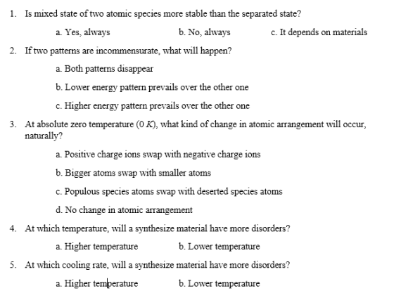 1. Is mixed state of two atomic species more stable than the separated state? a. Yes, always b. No, always c. It depends on materials 2. If two patterns are incommensurate, what will happen? a. Both patterns disappear b. Lower energy pattern prevails over the other one c. Higher energy pattern prevails over the other one 3. At absolute zero temperature (0 K), what kind of change in atomic arrangement will occur, naturally? a. Positive charge ions swap with negative charge ions b. Bigger atoms swap with smaller atoms c. Populous species atoms swap with deserted species atoms d. No change in atomic arrangement 4. At which temperature, will a synthesize material have more disorders? a. Higher temperature b. Lower temperature 5. At which cooling rate, will a synthesize material have more disorders? a. Higher temperature b. Lower temperature