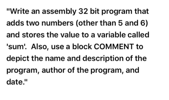 Write an assembly 32 bit program that adds two numbers (other than 5 and 6) and stores the value to a variable called sum. Also, use a block COMMENT to depict the name and description of the program, author of the program, and date.