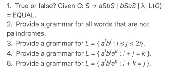 1. True or false? Given G: S → aSbSÍ bSaS | λ, L(G) = EQUAL. 2. Provide a grammar for all words that are not palindromes. 3. Provide a grammar for L = { a,b : is js 2 4. Provide a grammar for L = { aibak: i + j = k }. 5. Provide a grammar for L = { aba: i + k = j).