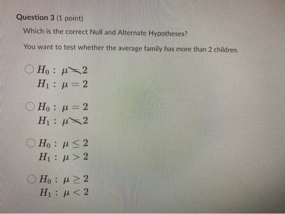 Question 3 (1 point) Which is the correct Null and Alternate Hypotheses? You want to test whether the average family has more